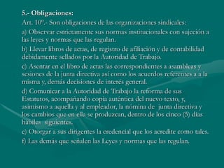 5.- Obligaciones:
Art. 10º.- Son obligaciones de las organizaciones sindicales:
a) Observar estrictamente sus normas institucionales con sujeción a
las leyes y normas que las regulan.
b) Llevar libros de actas, de registro de afiliación y de contabilidad
debidamente sellados por la Autoridad de Trabajo.
c) Asentar en el libro de actas las correspondientes a asambleas y
sesiones de la junta directiva así como los acuerdos referentes a a la
misma y, demás decisiones de interés general.
d) Comunicar a la Autoridad de Trabajo la reforma de sus
Estatutos, acompañando copia auténtica del nuevo texto, y,
asimismo a aquella y al empleador, la nómina de junta directiva y
los cambios que en ella se produzcan, dentro de los cinco (5) días
hábiles siguientes.
e) Otorgar a sus dirigentes la credencial que los acredite como tales.
f) Las demás que señalen las Leyes y normas que las regulan.
 