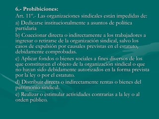 6.- Prohibiciones:
Art. 11º.- Las organizaciones sindicales están impedidas de:
a) Dedicarse institucionalmente a asuntos de política
partidaria
b) Coaccionar directa o indirectamente a los trabajadores a
ingresar o retirarse de la organización sindical, salvo los
casos de expulsión por causales previstas en el estatuto,
debidamente comprobadas.
c) Aplicar fondos o bienes sociales a fines diversos de los
que constituyen el objeto de la organización sindical o que
no hayan sido debidamente autorizados en la forma prevista
por la ley o por el estatuto.
d) Distribuir directa o indirectamente rentas o bienes del
patrimonio sindical.
e) Realizar o estimular actividades contrarias a la ley o al
orden público.
 