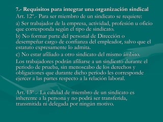 7.- Requisitos para integrar una organización sindical
Art. 12º.- Para ser miembro de un sindicato se requiere:
a) Ser trabajador de la empresa, actividad, profesión u oficio
que corresponda según el tipo de sindicato.
b) No formar parte del personal de Dirección o
desempeñar cargo de confianza del empleador, salvo que el
estatuto expresamente lo admita.
c) No estar afiliado a otro sindicato del mismo ámbito.
Los trabajadores podrán afiliarse a un sindicato durante el
periodo de prueba, sin menoscabo de los derechos y
obligaciones que durante dicho período les corresponde
ejercer a las partes respecto a la relación laboral.
Art. 13º .- La calidad de miembro de un sindicato es
inherente a la persona y no podrá ser transferida,
transmitida ni delegada por ningún motivo.
 