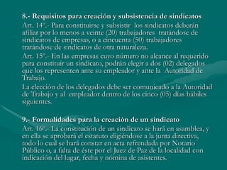 8.- Requisitos para creación y subsistencia de sindicatos
Art. 14º.- Para constituirse y subsistir los sindicatos deberán
afiliar por lo menos a veinte (20) trabajadores tratándose de
sindicatos de empresas, o a cincuenta (50) trabajadores
tratándose de sindicatos de otra naturaleza.
Art. 15º.- En las empresas cuyo número no alcance al requerido
para constituir un sindicato, podrán elegir a dos (02) delegados
que los representen ante su empleador y ante la Autoridad de
Trabajo.
La elección de los delegados debe ser comunicado a la Autoridad
de Trabajo y al empleador dentro de los cinco (05) días hábiles
siguientes.
9.- Formalidades para la creación de un sindicato
Art. 16º.- La constitución de un sindicato se hará en asamblea, y
en ella se aprobará el estatuto eligiéndose a la junta directiva,
todo lo cual se hará constar en acta refrendada por Notario
Público o, a falta de éste por el Juez de Paz de la localidad con
indicación del lugar, fecha y nómina de asistentes.
 