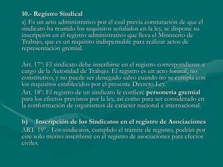 10.- Registro Sindical
a) Es un acto administrativo por el cual previa constatación de que el
sindicato ha reunido los requisitos señalados en la ley, se dispone su
inscripción en el registro administrativo que lleva el Ministerio de
Trabajo, que es un requisito indispensable para realizar actos de
representación gremial.
Art. 17º: El sindicato debe inscribirse en el registro correspondiente a
cargo de la Autoridad de Trabajo. El registro es un acto formal, no
constitutivo, y no puede ser denegado salvo cuando no se cumpla con
los requisitos establecidos por el presente Decreto Ley.
Art. 18º: El registro de un sindicato le confiere personería gremial
para los efectos previstos por la ley, así como para ser considerado en
la conformación de organismos de carácter nacional e internacional.
b) Inscripción de los Sindicatos en el registro de Asociaciones
ART. 19º.- Los sindicatos, cumplido el trámite de registro, podrán por
este solo mérito inscribirse en el registro de asociaciones para efectos
civiles.
 