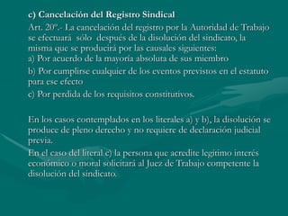 c) Cancelación del Registro Sindical
Art. 20º.- La cancelación del registro por la Autoridad de Trabajo
se efectuará sólo después de la disolución del sindicato, la
misma que se producirá por las causales siguientes:
a) Por acuerdo de la mayoría absoluta de sus miembro
b) Por cumplirse cualquier de los eventos previstos en el estatuto
para ese efecto
c) Por perdida de los requisitos constitutivos.
En los casos contemplados en los literales a) y b), la disolución se
produce de pleno derecho y no requiere de declaración judicial
previa.
En el caso del literal c) la persona que acredite legítimo interés
económico o moral solicitará al Juez de Trabajo competente la
disolución del sindicato.
 