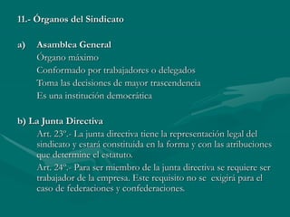 11.- Órganos del Sindicato
a) Asamblea General
Órgano máximo
Conformado por trabajadores o delegados
Toma las decisiones de mayor trascendencia
Es una institución democrática
b) La Junta Directiva
Art. 23º.- La junta directiva tiene la representación legal del
sindicato y estará constituida en la forma y con las atribuciones
que determine el estatuto.
Art. 24º.- Para ser miembro de la junta directiva se requiere ser
trabajador de la empresa. Este requisito no se exigirá para el
caso de federaciones y confederaciones.
 