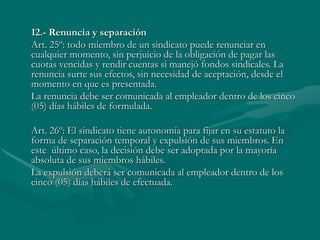 12.- Renuncia y separación
Art. 25º: todo miembro de un sindicato puede renunciar en
cualquier momento, sin perjuicio de la obligación de pagar las
cuotas vencidas y rendir cuentas si manejó fondos sindicales. La
renuncia surte sus efectos, sin necesidad de aceptación, desde el
momento en que es presentada.
La renuncia debe ser comunicada al empleador dentro de los cinco
(05) días hábiles de formulada.
Art. 26º: El sindicato tiene autonomía para fijar en su estatuto la
forma de separación temporal y expulsión de sus miembros. En
este último caso, la decisión debe ser adoptada por la mayoría
absoluta de sus miembros hábiles.
La expulsión deberá ser comunicada al empleador dentro de los
cinco (05) días hábiles de efectuada.
 