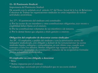 13.- El Patrimonio Sindical:
Importancia del Patrimonio Sindical.
De acuerdo con lo señalado en el artículo 11º del Texto Actual de la Ley de Relaciones
Colectivas de Trabajo las organizaciones sindicales no están impedidas de realizar
actividades económicas.
Art. 27º.- El patrimonio del sindicato está constituido:
a) Por las cuotas de sus miembros y otras contribuciones obligatorias, cuyo monto y
exigibilidad deben fijarse en el estatuto.
b) Por las contribuciones voluntarias de sus miembros o de terceros.
c) Por lo demás bienes que adquiera a título gratuito u oneroso.
Obligación del empleador de descontar cuotas sindicales
Art 28º.- El empleador, a pedido del sindicato y con la autorización escrita del
trabajador sindicalizado, está obligado a deducir de las remuneraciones las cuotas
sindicales legales, ordinarias y extraordinarias, en este último caso, cuando sean
comunes a todos los afiliados. Similar obligación rige respecto de aquellas
contribuciones destinadas a la constitución y fomento de las cooperativas formadas
por los trabajadores sindicalizados.
El empleador no esta obligado a descontar
* Rifas
* Multas impuestas por el sindicato.
*Cualquier pago autorizado por el trabajador que no sea cuota sindical
 