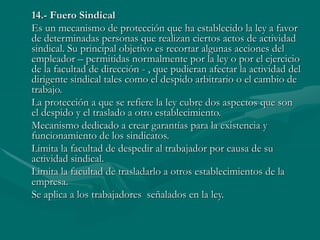 14.- Fuero Sindical
Es un mecanismo de protección que ha establecido la ley a favor
de determinadas personas que realizan ciertos actos de actividad
sindical. Su principal objetivo es recortar algunas acciones del
empleador – permitidas normalmente por la ley o por el ejercicio
de la facultad de dirección - , que pudieran afectar la actividad del
dirigente sindical tales como el despido arbitrario o el cambio de
trabajo.
La protección a que se refiere la ley cubre dos aspectos que son
el despido y el traslado a otro establecimiento.
Mecanismo dedicado a crear garantías para la existencia y
funcionamiento de los sindicatos.
Limita la facultad de despedir al trabajador por causa de su
actividad sindical.
Limita la facultad de trasladarlo a otros establecimientos de la
empresa.
Se aplica a los trabajadores señalados en la ley.
 