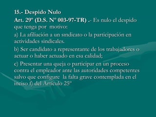15.- Despido Nulo
Art. 29º (D.S. Nº 003-97-TR) .- Es nulo el despido
que tenga por motivo:
a) La afiliación a un sındicato o la participación en
actividades sindicales.
b) Ser candidato a representante de los trabajadores o
actuar o haber actuado en esa calidad;
c) Presentar una queja o participar en un proceso
contra el empleador ante las autoridades competentes
salvo que configure la falta grave contemplada en el
inciso f) del Artículo 25º
 