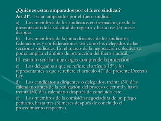 ¿Quiénes están amparados por el fuero sindical?
Art 31º.- Están amparados por el fuero sindical:
a) Los miembros de los sindicatos en formación, desde la
presentación de la solicitud de registro y hasta tres (3) meses
después.
b) Los miembros de la junta directiva de los sindicatos,
federaciones y confederaciones, así como los delegados de las
secciones sindicales. En el marco de la negociación colectiva se
podrá ampliar el ámbito de protección del fuero sindical.
El estatuto señalará qué cargos comprende la protección.
c) Los delegados a que se refiere el artículo 15º y los
representantes a que se refiere el artículo 47º del presente Decreto
Ley.
d) Los candidatos a dirigentes o delegados, treinta (30) días
calendario antes de la realización del proceso electoral y hasta
treinta (30) días calendario después de concluido éste.
e) Los miembros de la comisión negociadora de un pliego
petitorio, hasta tres (3) meses después de concluido el
procedimiento respectivo.
 