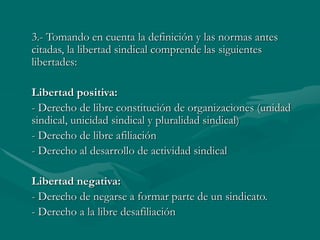 3.- Tomando en cuenta la definición y las normas antes
citadas, la libertad sindical comprende las siguientes
libertades:
Libertad positiva:
- Derecho de libre constitución de organizaciones (unidad
sindical, unicidad sindical y pluralidad sindical)
- Derecho de libre afiliación
- Derecho al desarrollo de actividad sindical
Libertad negativa:
- Derecho de negarse a formar parte de un sindicato.
- Derecho a la libre desafiliación
 