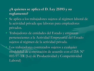 ¿A quienes se aplica el D. Ley 25593 y su
reglamento?
• Se aplica a los trabajadores sujetos al régimen laboral de
la actividad privada que laboran para empleadores
privados.
• Trabajadores de entidades del Estado y empresas
pertenecientes a la Actividad Empresarial del Estado
sujetos al régimen de la actividad privada.
• Los trabajadores contratados sujetos a cualquier
modalidad de contratación de acuerdo con el D.S. Nº
003-97-TR (Ley de Productividad y Competitividad
Laboral)
 