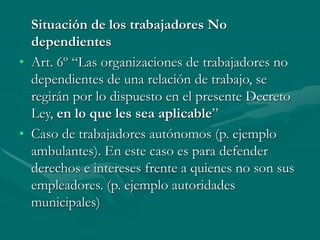 Situación de los trabajadores No
dependientes
• Art. 6º “Las organizaciones de trabajadores no
dependientes de una relación de trabajo, se
regirán por lo dispuesto en el presente Decreto
Ley, en lo que les sea aplicable”
• Caso de trabajadores autónomos (p. ejemplo
ambulantes). En este caso es para defender
derechos e intereses frente a quienes no son sus
empleadores. (p. ejemplo autoridades
municipales)
 