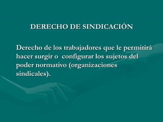 DERECHO DE SINDICACIÓN
Derecho de los trabajadores que le permitirá
hacer surgir o configurar los sujetos del
poder normativo (organizaciones
sindicales).
 