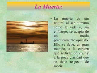 La Muerte:
 La muerte es tan
natural al ser humano
como la vida y, sin
embargo, se acepta de
un modo
prácticamente opuesto.
Ello se debe, en gran
medida, a la certeza
que se tiene de vivir y
a la poca claridad que
se tiene respecto de
morir.
 