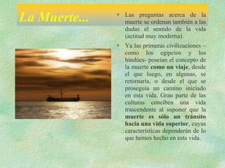 La Muerte...  Las preguntas acerca de la
muerte se ordenan también a las
dudas el sentido de la vida
(actitud muy moderna).
 Ya las primeras civilizaciones –
como los egipcios y los
hindúes- poseían el concepto de
la muerte como un viaje, desde
el que luego, en algunas, se
retornaría, o desde el que se
proseguía un camino iniciado
en esta vida. Gran parte de las
culturas conciben una vida
trascendente al suponer que la
muerte es sólo un tránsito
hacia una vida superior, cuyas
características dependerán de lo
que hemos hecho en esta vida.
 