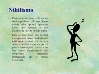 Nihilismo
 Curiosamente, solo en la época
contemporánea (últimos ciento
treinta años aprox.) aparecen
ideas que apuntan a que
después de la vida no hay nada.
 Esta es más bien una actitud
más que una razón producto del
nihilismo presente en nuestra
cultura. Visión impuesta por el
positivismo-lógico, y esta a su
vez como consecuencia del
solipsismo cartesiano
(inaugurado en la época
Moderna).
 
