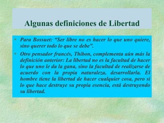 Algunas definiciones de Libertad
 Para Bossuet: “Ser libre no es hacer lo que uno quiere,
sino querer todo lo que se debe”.
 Otro pensador francés, Thibon, complementa aún más la
definición anterior: La libertad no es la facultad de hacer
lo que uno le da la gana, sino la facultad de realizarse de
acuerdo con la propia naturaleza, desarrollarla. El
hombre tiene la libertad de hacer cualquier cosa, pero si
lo que hace destruye su propia esencia, está destruyendo
su libertad.
 