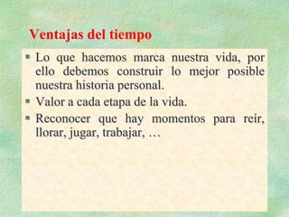 Ventajas del tiempo
 Lo que hacemos marca nuestra vida, por
ello debemos construir lo mejor posible
nuestra historia personal.
 Valor a cada etapa de la vida.
 Reconocer que hay momentos para reír,
llorar, jugar, trabajar, …
 