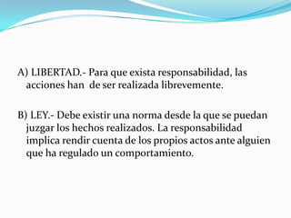 A) LIBERTAD.- Para que exista responsabilidad, las acciones han  de ser realizada librevemente.B) LEY.- Debe existir una norma desde la que se puedan juzgar los hechos realizados. La responsabilidad implica rendir cuenta de los propios actos ante alguien que ha regulado un comportamiento.