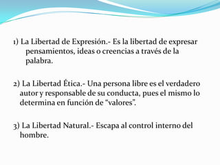 1) La Libertad de Expresión.- Es la libertad de expresar pensamientos, ideas o creencias a través de la palabra.2) La Libertad Ética.- Una persona libre es el verdadero autor y responsable de su conducta, pues el mismo lo determina en función de “valores”.3) La Libertad Natural.- Escapa al control interno del hombre.