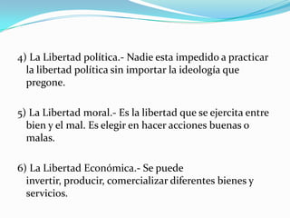 4) La Libertad política.- Nadie esta impedido a practicar la libertad política sin importar la ideología que pregone.5) La Libertad moral.- Es la libertad que se ejercita entre bien y el mal. Es elegir en hacer acciones buenas o malas.6) La Libertad Económica.- Se puede invertir, producir, comercializar diferentes bienes y servicios.