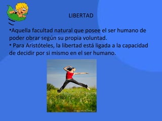 LIBERTAD
•Aquella facultad natural que posee el ser humano de
poder obrar según su propia voluntad.
• Para Aristóteles, la libertad está ligada a la capacidad
de decidir por si mismo en el ser humano.
 