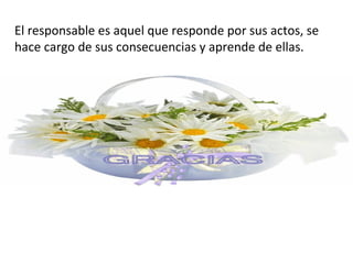 El responsable es aquel que responde por sus actos, se
hace cargo de sus consecuencias y aprende de ellas.
 