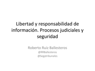 Libertad y responsabilidad de
información. Procesos judiciales y
            seguridad

       Roberto Ruiz Ballesteros
            @RRBallesteros
            @Segytribunales
 