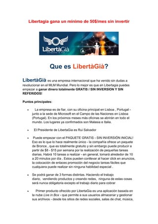 Libertagia gana un mínimo de 50$/mes sin invertir

Que es LibertàGià?
LibertàGià es una empresa internacional que ha venido sin dudas a
revolucionar en el MLM Mundial. Pero lo mejor es que en Libertagia puedes
empezar a ganar dinero totalmente GRATIS / SIN INVERSION Y SIN
REFERIDOS!
Puntos principales:




La empresa es de fiar, con su oficina principal en Lisboa , Portugal junto a la sede de Microsoft en el Campo de las Naciones en Lisboa
(Portugal). En los próximos meses más oficinas se abrirán en todo el
mundo. Los lugares ya confirmados son Malasia e Italia.
El Presidente de LibertaGia es Rui Salvador



Puede empezar con el PAQUETE GRATIS - SIN INVERSIÓN INICIAL!
Eso es lo que lo hace realmente único - la compañía ofrece un paquete
de Bronce , que es totalmente gratuito y sin embargo puede producir a
partir de $8 - $15 por semana por la realización de pequeñas tareas
diarias. Habrá 10 tareas a realizar - en general, tomará alrededor de 10
a 20 minutos por día . Estos pueden conllevar al hacer click en anuncios,
la colocación de enlaces promoción del negocio tareas fáciles que
cualquiera puede realizar sin ninguna habilidad especial .



Se podrá ganar de 3 formas distintas. Haciendo el trabajo
diario, vendiendo productos y creando redes, ninguna de estas cosas
será nunca obligatoria excepto el trabajo diario para cobrar



Primer producto ofrecido por LibertaGia es una aplicación basada en
la nube Live in Box - que permite a sus usuarios almacenar y gestionar
sus archivos - desde los sitios de redes sociales, salas de chat, música,

 