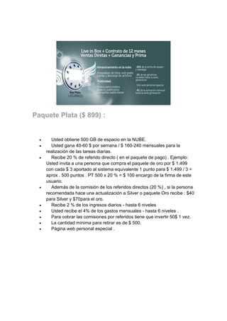 Paquete Plata ($ 899) :













Usted obtiene 500 GB de espacio en la NUBE.
Usted gana 40-60 $ por semana / $ 160-240 mensuales para la
realización de las tareas diarias.
Recibe 20 % de referido directo ( en el paquete de pago) . Ejemplo:
Usted invita a una persona que compra el paquete de oro por $ 1.499
con cada $ 3 aportado al sistema equivalente 1 punto para $ 1.499 / 3 =
aprox . 500 puntos . PT 500 x 20 % = $ 100 encargo de la firma de este
usuario.
Además de la comisión de los referidos directos (20 %) , si la persona
recomendada hace una actualización a Silver o paquete Oro recibe : $40
para Silver y $70para el oro.
Recibe 2 % de los ingresos diarios - hasta 6 niveles
Usted recibe el 4% de los gastos mensuales - hasta 6 niveles .
Para cobrar las comisiones por referidos tiene que invertir 50$ 1 vez.
La cantidad mínima para retirar es de $ 500.
Página web personal especial .

 
