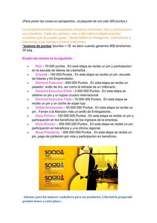 (Para poner las cosas en perspectiva , el paquete de oro vale 500 puntos.)
La compañía también ha preparado atractivos incentivos, rifas y premios para
sus miembros. Cada día, semana, mes y año habrá múltiples premios
increíbles que se pueden ganar - desde teléfonos inteligentes, ordenadores y
televisores a los coches e incluso mansiones.
*sistema de puntos 3puntos = 1$ es decir cuando ganemos 90$ tendremos
30 peg
El plan de carrera es la siguiente :










Rubí - 70 000 puntos . En esta etapa se recibe un pin y participacion
en la escuela de líderes de LibertaGia .
Emerald - 150 000 Puntos . En esta etapa se recibe un pin, escuela
de líderes y Kit Emprendedor.
Diamond Executive - 600 000 Puntos . En esta etapa se recibe un
pasador, anillo de oro, así como la retirada de un millonario.
Diamond Executive Doble - 3 500 000 Puntos . En esta etapa se
obtiene un pin y un lujoso crucero internacional.
Diamond Executive Triple - 10 000 000 Puntos . En esta etapa se
recibe un pin y un coche de súper lujo .
Global Ambassador - 50 000 000 Puntos . En esta etapa se recibe un
pin , Ferrari o la Mansión más un anillo de Embajadores .
Socio Partner - 100 000 000 Puntos . En esta etapa se recibe un pin y
participación en los beneficios de los ingresos de la empresa.
Socio Director - 500 000 000 Puntos . En esta etapa se recibe un pin,
participación en beneficios y una oficina regional.
Socio Presidente - 950 000 000 Puntos . En esta etapa se recibe un
pin, pago de jubilación por vida y participación en beneficios .

Además, para los mejores vendedores para sus productos, LibertaGia preparado
grandes bonos a corto plazo :

 