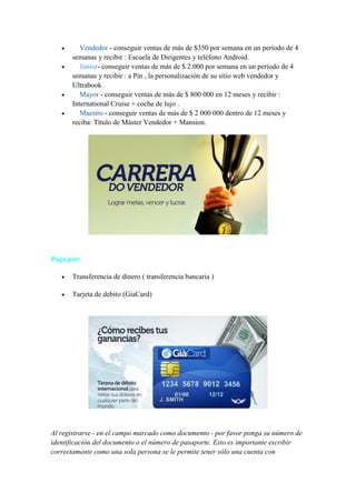 





Vendedor - conseguir ventas de más de $350 por semana en un período de 4
semanas y recibir : Escuela de Dirigentes y teléfono Android.
Júnior- conseguir ventas de más de $ 2.000 por semana en un período de 4
semanas y recibir : a Pin , la personalización de su sitio web vendedor y
Ultrabook .
Mayor - conseguir ventas de más de $ 800 000 en 12 meses y recibir :
International Cruise + coche de lujo .
Maestro - conseguir ventas de más de $ 2 000 000 dentro de 12 meses y
reciba: Título de Máster Vendedor + Mansion.

Paga por:


Transferencia de dinero ( transferencia bancaria )



Tarjeta de debito (GiaCard)

Al registrarse - en el campo marcado como documento - por favor ponga su número de
identificación del documento o el número de pasaporte. Esto es importante escribir
correctamente como una sola persona se le permite tener sólo una cuenta con

 