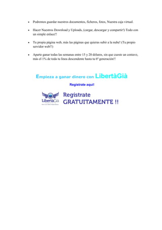 

Podremos guardar nuestros documentos, ficheros, fotos, Nuestra caja virtual.



Hacer Nuestros Download y Uploads, (cargar, descargar y compartir!) Todo con
un simple enlace!!



Tu propia página web, más las páginas que quieras subir a la nube! (Tu propio
servidor web!!)



Aparte ganar todas las semanas entre 15 y 20 dólares, sin que cueste un centavo,
más el 1% de toda tu línea descendente hasta tu 6ª generación!!

Empieza a ganar dinero con LibertàGià
Registrate aqui!

 