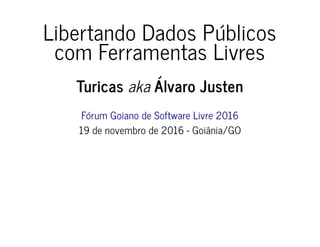 Libertando Dados Públicos
com Ferramentas Livres
Turicas aka Álvaro Justen
Fórum Goiano de Software Livre 2016
19 de novembro de 2016 - Goiânia/GO
 