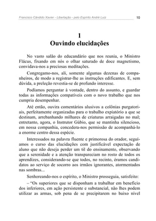 Francisco Cândido Xavier - Libertação - pelo Espírito André Luiz   10




                              1
                      Ouvindo elucidações
     No vasto salão do educandário que nos reunia, o Ministro
Flácus, fixando em nós o olhar saturado de doce magnetismo,
convidava-nos a preciosas meditações.
     Congregamo-nos, ali, somente algumas dezenas de compa-
nheiros, de modo a registrar-lhe as instruções edificantes. E, sem
dúvida, a preleção revestia-se de profundo interesse.
     Podíamos perguntar à vontade, dentro do assunto, e guardar
todas as informações compatíveis com o novo trabalho que nos
cumpria desempenhar.
     Até então, ouvira comentários alusivos a colônias purgatori-
ais, perfeitamente organizadas para o trabalho expiatório a que se
destinam, arrebanhando milhares de criaturas arraigadas no mal;
entretanto, agora, o Instrutor Gúbio, que se mantinha silencioso,
em nossa companhia, concedera-nos permissão de acompanhá-lo
a enorme centro dessa espécie.
     Interessados na palavra fluente e primorosa do orador, seguí-
amos o curso das elucidações com justificável expectação de
aluno que não deseja perder um til do ensinamento, observando
que a serenidade e a atenção transpareciam no rosto de todos os
aprendizes, considerando-se que todos, no recinto, éramos candi-
datos ao serviço de socorro aos irmãos ignorantes, atormentados
nas sombras...
     Senhoreando-nos o espírito, o Ministro prosseguia, satisfeito:
     – “Os superiores que se disponham a trabalhar em benefício
dos inferiores, em ação persistente e substancial, não lhes podem
utilizar as armas, sob pena de se precipitarem no baixo nível
 