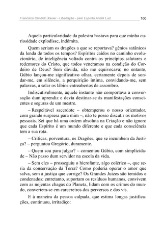 Francisco Cândido Xavier - Libertação - pelo Espírito André Luiz   100




     Aquela particularidade da palestra bastava para que minha cu-
riosidade explodisse, indômita.
     Quem seriam os dragões a que se reportava? gênios satânicos
da lenda de todos os tempos? Espíritos caídos no caminho evolu-
cionário, de inteligência voltada contra os princípios salutares e
redentores do Cristo, que todos veneramos na condição do Cor-
deiro de Deus? Sem dúvida, não me equivocava; no entanto,
Gúbio lançou-me significativo olhar, certamente depois de son-
dar-me, em silêncio, a perquirição íntima, convidando-me, sem
palavras, a selar os lábios entreabertos de assombro.
     Indiscutivelmente, aquele instante não comportava a conver-
sação dum aprendiz e devia destinar-se às manifestações consci-
entes e seguras de um mestre.
     – Respeitável sacerdote – obtemperou o nosso orientador,
com grande surpresa para mim –, não te posso discutir os motivos
pessoais. Sei que há uma ordem absoluta na Criação e não ignoro
que cada Espírito é um mundo diferente e que cada consciência
tem a sua rota.
     – Criticas, porventura, os Dragões, que se incumbem da Justi-
ça? – perguntou Gregório, duramente.
     – Quem sou para julgar? – comentou Gúbio, com simplicida-
de – Não passo dum servidor na escola da vida.
     – Sem eles – prosseguiu o hierofante, algo colérico –, que se-
ria da conservação da Terra? Como poderia operar o amor que
salva, sem a justiça que corrige? Os Grandes Juizes são temidos e
condenados; entretanto, suportam os resíduos humanos, convivem
com as nojentas chagas do Planeta, lidam com os crimes do mun-
do, convertem-se em carcereiros dos perversos e dos vis.
     E à maneira da pessoa culpada, que estima longas justifica-
ções, continuou, irritadiço:
 