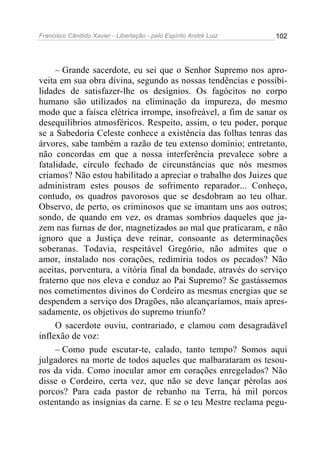 Francisco Cândido Xavier - Libertação - pelo Espírito André Luiz   102




     – Grande sacerdote, eu sei que o Senhor Supremo nos apro-
veita em sua obra divina, segundo as nossas tendências e possibi-
lidades de satisfazer-lhe os desígnios. Os fagócitos no corpo
humano são utilizados na eliminação da impureza, do mesmo
modo que a faísca elétrica irrompe, insofreável, a fim de sanar os
desequilíbrios atmosféricos. Respeito, assim, o teu poder, porque
se a Sabedoria Celeste conhece a existência das folhas tenras das
árvores, sabe também a razão de teu extenso domínio; entretanto,
não concordas em que a nossa interferência prevalece sobre a
fatalidade, círculo fechado de circunstâncias que nós mesmos
criamos? Não estou habilitado a apreciar o trabalho dos Juizes que
administram estes pousos de sofrimento reparador... Conheço,
contudo, os quadros pavorosos que se desdobram ao teu olhar.
Observo, de perto, os criminosos que se imantam uns aos outros;
sondo, de quando em vez, os dramas sombrios daqueles que ja-
zem nas furnas de dor, magnetizados ao mal que praticaram, e não
ignoro que a Justiça deve reinar, consoante as determinações
soberanas. Todavia, respeitável Gregório, não admites que o
amor, instalado nos corações, redimiria todos os pecados? Não
aceitas, porventura, a vitória final da bondade, através do serviço
fraterno que nos eleva e conduz ao Pai Supremo? Se gastássemos
nos cometimentos divinos do Cordeiro as mesmas energias que se
despendem a serviço dos Dragões, não alcançaríamos, mais apres-
sadamente, os objetivos do supremo triunfo?
     O sacerdote ouviu, contrariado, e clamou com desagradável
inflexão de voz:
     – Como pude escutar-te, calado, tanto tempo? Somos aqui
julgadores na morte de todos aqueles que malbarataram os tesou-
ros da vida. Como inocular amor em corações enregelados? Não
disse o Cordeiro, certa vez, que não se deve lançar pérolas aos
porcos? Para cada pastor de rebanho na Terra, há mil porcos
ostentando as insígnias da carne. E se o teu Mestre reclama pegu-
 