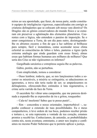 Francisco Cândido Xavier - Libertação - pelo Espírito André Luiz   103




reiros ao seu apostolado, que fazer, de nossa parte, senão constitu-
ir equipes de inteligências vigorosas, especializadas em corrigir as
criaturas delinqüentes que se colocam sob nossa vara diretiva? Os
Dragões são os gênios conservadores do mundo físico e se esme-
ram em preservar a aglutinação dos elementos planetários. Coe-
rentes com a lógica, não entendem o paraíso de imposição. Se o
amor conquistasse a Terra, de um dia para outro, desintegrando-
lhe os abismos escuros a fim de que a luz sublime aí brilhasse
para sempre, fácil e instantânea, como acomodar nesse clima
celestial as consciências de lobos e leões, panteras e tigres (pela
extrema analogia que ainda guardam com essas feras), almas
essas que habitam formas humanas aos milhares de milhares? Que
seria dos Céus se não vigiássemos os infernos?
     Gargalhada sarcástica e estrepitosa seguiu-lhe as palavras.
     Gúbio, porém, não se perturbou.
     Com simplicidade, tornou a considerar:
     – Ouso lembrar, todavia, que, se nos lançássemos todos a so-
correr os miseráveis, a miséria se extinguiria; se educássemos os
ignorantes, a treva não teria razão de ser; se amparássemos os
delinqüentes, oferecendo-lhes estímulos à luta regenerativa, o
crime seria varrido da face da Terra.
     O sacerdote fez vibrar uma campainha, que me pareceu desti-
nada a expandir-lhe as expressões de ira e gritou, rouquenho:
     – Cala-te! insolente! Sabes que te posso punir!...
     – Sim – concordou o nosso orientador, imperturbável –, su-
ponho conhecer a extensão de tuas possibilidades. Eu e meus
companheiros, à leve ordem de tua boca, podemos receber prisão
e tortura e, se esta representa a vontade de teu coração, estamos
prontos a recebê-las. Conhecíamos, de antemão, as probabilidades
contra nós, nesta aventura; entretanto, o amor nos inspira e confi-
amos no mesmo Poder Soberano que te permite aplicar a justiça.
 