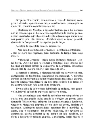 Francisco Cândido Xavier - Libertação - pelo Espírito André Luiz   104




     Gregório fitou Gúbio, assombrado, à vista de tamanha cora-
gem e, decerto, aproveitando este a transformação psicológica do
momento, enunciou com firmeza serena:
     – Declarou-nos Matilde, a nossa benfeitora, que a tua nobreza
não se esvaiu e que as tuas elevadas qualidades de caráter perma-
necem invioladas, não obstante a direção diferente que imprimiste
aos passos; por isto mesmo, identificando-te o valor pessoal,
chamo-te de “respeitável” nos apelos que te dirijo.
     A cólera do sacerdote pareceu amainar-se.
     – Não acredito em tuas informações – acentuou, contrariado –
, mas sê claro nas rogativas. Não disponho de tempo para falas
inúteis.
     – Venerável Gregório – pediu nosso instrutor, humilde –, se-
rei breve. Ouve-me com tolerância e bondade. Não ignoras que
tua mãe espiritual jamais se esqueceria de Margarida, ameaçada
atualmente de loucura e morte, sem razão de ser...
     Escutando o informe, o hierofante modificou-se visivelmente,
expressando na fisionomia inquietação indisfarçável. A estranha
auréola que lhe revestia a fronte revelou tonalidades mais escuras.
Dureza singular transpareceu-lhe nos olhos felinos e os lábios se
lhe contraíram num neto de infinita amargura.
     Tive a idéia de que ele nos fulminaria se pudesse, mas conte-
ve-se, imóvel, apesar da expressão agressiva e rude.
     – Não desconheces que Matilde possui na tua companheira de
outras eras uma pupila muito amada ao coração. As preces dessa
torturada filha espiritual atingem-lhe a alma abnegada e luminosa.
Gregório: Margarida empenha-se em viver no corpo, faminta de
redenção. Aspirações renovadoras banharam-lhe a meninice e,
agora, que o casamento, em plena juventude, lhe revigora as
esperanças, deseja demorar-se no campo de luta benéfica, de
modo a ressarcir o passado culposo. Certamente, fortes razões te
 