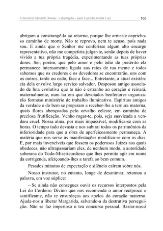 Francisco Cândido Xavier - Libertação - pelo Espírito André Luiz   105




obrigam a constrangê-la ao retorno, porque lhe armaste capricho-
so caminho de morte. Não te reprovo, nem te acuso, pois nada
sou. E ainda que o Senhor me conferisse algum alto encargo
representativo, não me competiria julgar-te, senão depois de haver
vivido a tua própria tragédia, experimentando as tuas próprias
dores. Sei, porém, que pelo amor e pelo ódio do pretérito ela
permanece intensamente ligada aos raios de tua mente e todos
sabemos que os credores e os devedores se encontrarão, uns com
os outros, tarde ou cedo, face a face... Entretanto, a atual existên-
cia dela envolve largo serviço salvador. Desposou antigo associa-
do de luta evolutiva que te não é estranho ao coração e reinará,
maternalmente, num lar em que devotados benfeitores organiza-
rão formoso ministério de trabalho iluminativo. Espíritos amigos
da verdade e do bem se preparam a receber-lhe a ternura materna,
quais flores abençoadas pelo orvalho celeste, em caminho de
preciosa frutificação. Venho rogar-te, pois, seja suavizada a ven-
dera cruel. Nossa alma, por mais impassível, modifica-se com as
horas. O tempo tudo devasta e nos subtrai todos os patrimônios da
inferioridade para que a obra de aperfeiçoamento permaneça. A
matéria que nos serve às manifestações modifica-se com os dias.
E, por mais invencíveis que fossem os poderosos Juizes aos quais
obedeces, não ultrapassariam eles, de nenhum modo, a autoridade
soberana do Todo-Misericordioso que lhes permite agir em nome
da corrigenda, afeiçoando-lhes a tarefa ao bem comum.
     Pesados minutos de expectação e silêncio caíram sobre nós.
     Nosso instrutor, no entanto, longe de desanimar, retomou a
palavra, em voz súplice:
     – Se ainda não consegues ouvir os recursos interpostos pela
Lei do Cordeiro Divino que nos recomenda o amor recíproco e
santificante, não te ensurdeças aos apelos do coração materno.
Ajuda-nos a liberar Margarida, salvando-a da destrutiva persegui-
ção. Não se faz imperioso o teu concurso pessoal. Bastar-nos-á
 