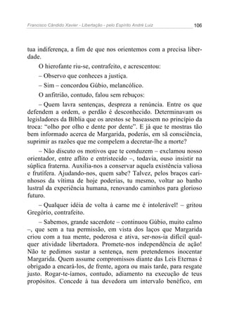 Francisco Cândido Xavier - Libertação - pelo Espírito André Luiz   106




tua indiferença, a fim de que nos orientemos com a precisa liber-
dade.
     O hierofante riu-se, contrafeito, e acrescentou:
     – Observo que conheces a justiça.
     – Sim – concordou Gúbio, melancólico.
     O anfitrião, contudo, falou sem rebuços:
     – Quem lavra sentenças, despreza a renúncia. Entre os que
defendem a ordem, o perdão é desconhecido. Determinavam os
legisladores da Bíblia que os arestos se baseassem no princípio da
troca: “olho por olho e dente por dente”. E já que te mostras tão
bem informado acerca de Margarida, poderás, em sã consciência,
suprimir as razões que me compelem a decretar-lhe a morte?
     – Não discuto os motivos que te conduzem – exclamou nosso
orientador, entre aflito e entristecido –, todavia, ouso insistir na
súplica fraterna. Auxilia-nos a conservar aquela existência valiosa
e frutífera. Ajudando-nos, quem sabe? Talvez, pelos braços cari-
nhosos da vítima de hoje poderias, tu mesmo, voltar ao banho
lustral da experiência humana, renovando caminhos para glorioso
futuro.
     – Qualquer idéia de volta à carne me é intolerável! – gritou
Gregório, contrafeito.
     – Sabemos, grande sacerdote – continuou Gúbio, muito calmo
–, que sem a tua permissão, em vista dos laços que Margarida
criou com a tua mente, poderosa e ativa, ser-nos-ia difícil qual-
quer atividade libertadora. Promete-nos independência de ação!
Não te pedimos sustar a sentença, nem pretendemos inocentar
Margarida. Quem assume compromissos diante das Leis Eternas é
obrigado a encará-los, de frente, agora ou mais tarde, para resgate
justo. Rogar-te-íamos, contudo, adiamento na execução de teus
propósitos. Concede à tua devedora um intervalo benéfico, em
 