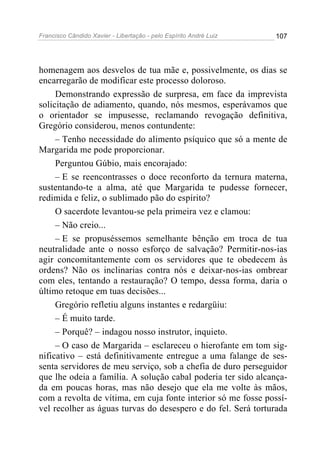 Francisco Cândido Xavier - Libertação - pelo Espírito André Luiz   107




homenagem aos desvelos de tua mãe e, possivelmente, os dias se
encarregarão de modificar este processo doloroso.
     Demonstrando expressão de surpresa, em face da imprevista
solicitação de adiamento, quando, nós mesmos, esperávamos que
o orientador se impusesse, reclamando revogação definitiva,
Gregório considerou, menos contundente:
     – Tenho necessidade do alimento psíquico que só a mente de
Margarida me pode proporcionar.
     Perguntou Gúbio, mais encorajado:
     – E se reencontrasses o doce reconforto da ternura materna,
sustentando-te a alma, até que Margarida te pudesse fornecer,
redimida e feliz, o sublimado pão do espírito?
     O sacerdote levantou-se pela primeira vez e clamou:
     – Não creio...
     – E se propuséssemos semelhante bênção em troca de tua
neutralidade ante o nosso esforço de salvação? Permitir-nos-ias
agir concomitantemente com os servidores que te obedecem às
ordens? Não os inclinarias contra nós e deixar-nos-ias ombrear
com eles, tentando a restauração? O tempo, dessa forma, daria o
último retoque em tuas decisões...
     Gregório refletiu alguns instantes e redargüiu:
     – É muito tarde.
     – Porquê? – indagou nosso instrutor, inquieto.
     – O caso de Margarida – esclareceu o hierofante em tom sig-
nificativo – está definitivamente entregue a uma falange de ses-
senta servidores de meu serviço, sob a chefia de duro perseguidor
que lhe odeia a família. A solução cabal poderia ter sido alcança-
da em poucas horas, mas não desejo que ela me volte às mãos,
com a revolta de vítima, em cuja fonte interior só me fosse possí-
vel recolher as águas turvas do desespero e do fel. Será torturada
 