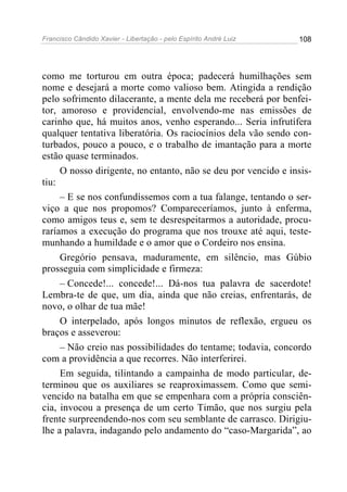 Francisco Cândido Xavier - Libertação - pelo Espírito André Luiz   108




como me torturou em outra época; padecerá humilhações sem
nome e desejará a morte como valioso bem. Atingida a rendição
pelo sofrimento dilacerante, a mente dela me receberá por benfei-
tor, amoroso e providencial, envolvendo-me nas emissões de
carinho que, há muitos anos, venho esperando... Seria infrutífera
qualquer tentativa liberatória. Os raciocínios dela vão sendo con-
turbados, pouco a pouco, e o trabalho de imantação para a morte
estão quase terminados.
     O nosso dirigente, no entanto, não se deu por vencido e insis-
tiu:
     – E se nos confundíssemos com a tua falange, tentando o ser-
viço a que nos propomos? Compareceríamos, junto à enferma,
como amigos teus e, sem te desrespeitarmos a autoridade, procu-
raríamos a execução do programa que nos trouxe até aqui, teste-
munhando a humildade e o amor que o Cordeiro nos ensina.
     Gregório pensava, maduramente, em silêncio, mas Gúbio
prosseguia com simplicidade e firmeza:
     – Concede!... concede!... Dá-nos tua palavra de sacerdote!
Lembra-te de que, um dia, ainda que não creias, enfrentarás, de
novo, o olhar de tua mãe!
     O interpelado, após longos minutos de reflexão, ergueu os
braços e asseverou:
     – Não creio nas possibilidades do tentame; todavia, concordo
com a providência a que recorres. Não interferirei.
     Em seguida, tilintando a campainha de modo particular, de-
terminou que os auxiliares se reaproximassem. Como que semi-
vencido na batalha em que se empenhara com a própria consciên-
cia, invocou a presença de um certo Timão, que nos surgiu pela
frente surpreendendo-nos com seu semblante de carrasco. Dirigiu-
lhe a palavra, indagando pelo andamento do “caso-Margarida”, ao
 