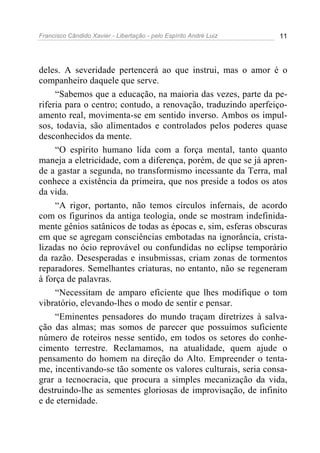 Francisco Cândido Xavier - Libertação - pelo Espírito André Luiz   11




deles. A severidade pertencerá ao que instrui, mas o amor é o
companheiro daquele que serve.
     “Sabemos que a educação, na maioria das vezes, parte da pe-
riferia para o centro; contudo, a renovação, traduzindo aperfeiço-
amento real, movimenta-se em sentido inverso. Ambos os impul-
sos, todavia, são alimentados e controlados pelos poderes quase
desconhecidos da mente.
     “O espírito humano lida com a força mental, tanto quanto
maneja a eletricidade, com a diferença, porém, de que se já apren-
de a gastar a segunda, no transformismo incessante da Terra, mal
conhece a existência da primeira, que nos preside a todos os atos
da vida.
     “A rigor, portanto, não temos círculos infernais, de acordo
com os figurinos da antiga teologia, onde se mostram indefinida-
mente gênios satânicos de todas as épocas e, sim, esferas obscuras
em que se agregam consciências embotadas na ignorância, crista-
lizadas no ócio reprovável ou confundidas no eclipse temporário
da razão. Desesperadas e insubmissas, criam zonas de tormentos
reparadores. Semelhantes criaturas, no entanto, não se regeneram
à força de palavras.
     “Necessitam de amparo eficiente que lhes modifique o tom
vibratório, elevando-lhes o modo de sentir e pensar.
     “Eminentes pensadores do mundo traçam diretrizes à salva-
ção das almas; mas somos de parecer que possuímos suficiente
número de roteiros nesse sentido, em todos os setores do conhe-
cimento terrestre. Reclamamos, na atualidade, quem ajude o
pensamento do homem na direção do Alto. Empreender o tenta-
me, incentivando-se tão somente os valores culturais, seria consa-
grar a tecnocracia, que procura a simples mecanização da vida,
destruindo-lhe as sementes gloriosas de improvisação, de infinito
e de eternidade.
 