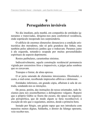 Francisco Cândido Xavier - Libertação - pelo Espírito André Luiz   110




                             9
                   Perseguidores invisíveis
    No dia imediato, pela manhã, em companhia de entidades ig-
norantes e transviadas, dirigimo-nos para confortável residência,
onde espetáculo inesperado nos surpreenderia.
    O edifício de enormes dimensões denunciava a condição aris-
tocrática dos moradores, não só pela grandeza das linhas, mas
também pelos admiráveis jardins que o rodeavam. Paramos junto
à ala esquerda, notando-a ocupada por muitas personalidades
espirituais de aspecto deprimente.
    Rostos patibulares, carantonhas sinistras.
    Indiscutivelmente, aquela construção residencial permanecia
vigiada por carcereiros frios e impassíveis, a julgar pelas sombras
que os cercavam.
    Transpus o limiar, de alma opressa.
    O ar jazia saturado de elementos intoxicantes. Dissimulei, a
custo, o mal-estar, recolhendo impressões aflitivas e dolorosas.
    Entidades inferiores, em grande cópia, afluíram à sala de en-
trada, sondando-nos as intenções.
    De posse, porém, das instruções do nosso orientador, tudo fa-
zíamos para nos assemelharmos a delinqüentes vulgares. Reparei
que o próprio Gúbio se fizera tão escuro, tão opaco na organiza-
ção perispirítica, que de modo algum se faria reconhecível, à
exceção de nós que o seguíamos, atentos, desde a primeira hora.
    Instado por Sérgio, um gaiato rapaz que nos introduziu com
maneiras menos dignas, Saldanha, o diretor da falange operante,
veio receber-nos.
 