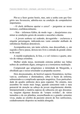 Francisco Cândido Xavier - Libertação - pelo Espírito André Luiz   111




     Pôs-se a fazer gestos hostis, mas, ante a senha com que Gre-
gório nos favorecera, admitiu-nos na condição de companheiros
importantes.
     – O chefe deliberou apertar o cerco? – perguntou ao nosso
instrutor, confidencialmente.
     – Sim – informou Gúbio, de modo vago –, desejaríamos exa-
minar as condições gerais do assunto e auscultar a doente.
     – A jovem senhora vai cedendo, devagarinho – esclareceu a
singular personagem, indicando-nos vasto corredor atulhado de
substâncias fluídicas detestáveis.
     Acompanhou-nos, um tanto solícito, mas desconfiado, e, em
seguida a breve pausa, deixou-nos livre a entrada da grande câma-
ra de casal.
     A manhã resplandecia, lá fora, e o sol visitava o quarto, atra-
vés da vidraça cristalina.
     Mulher ainda moça, mostrando extrema palidez nas linhas
nobres do semblante digno, entregava-se a tormentosa meditação.
     Compreendi que atingíramos a intimidade de Margarida, a
obsidiada que o nosso orientador se propunha socorrer.
     Dois desencarnados, de horrível aspecto fisionômico, inclina-
vam-se, confiantes e dominadores, sobre o busto da enferma,
submetendo-a a complicada operação magnética. Essa particulari-
dade do quadro ambiente dava para espantar. No entanto, meu
assombro foi muito mais longe, quando concentrei todo o meu
potencial de atenção na cabeça da jovem singularmente abatida.
Interpenetrando a matéria espessa da cabeceira em que descansa-
va, surgiam algumas dezenas de “corpos ovóides”, de vários
tamanhos e de cor plúmbea, assemelhando-se a grandes sementes
vivas, atadas ao cérebro da paciente através de fios sutilíssimos,
cuidadosamente dispostos na medula alongada.
 