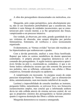 Francisco Cândido Xavier - Libertação - pelo Espírito André Luiz   112




      A obra dos perseguidores desencarnados era meticulosa, cru-
el.
     Margarida, pelo corpo perispirítico, jazia absolutamente pre-
sa, não só aos truculentos perturbadores que a assediavam, mas
também à vasta falange de entidades inconscientes, que se carac-
terizavam pelo veículo mental, a se lhe apropriarem das forças,
vampirizando-a em processo intensivo.
     Em verdade, já observara, por mim, grande quantidade de ca-
sos violentos de obsessão, mas sempre dirigidos por paixões
fulminatórias. Entretanto, ali verificava o cerco tecnicamente
organizado.
     Evidentemente, as “formas ovóides” haviam sido trazidas pe-
los hipnotizadores que senhoreavam o quadro.
     Com a devida permissão, analisei a zona física hostilizada.
Reparei que todos os centros metabólicos da doente apareciam
controlados. A própria pressão sanguínea demorava-se sob o
comando dos perseguidores. A região torácica apresentava apreci-
áveis feridas na pele e, examinando-as, cuidadoso, vi que a en-
ferma inalava substâncias escuras que não somente lhe pesavam
nos pulmões, mas se refletiam, sobremodo, nas células e fibras
conjuntivas, formando ulcerações na epiderme.
     A vampirização era incessante. As energias usuais do corpo
pareciam transportadas às “formas ovóides”, que se alimentavam
delas, automaticamente, num movimento indefinível de sucção.
     Lastimei a impossibilidade de consulta imediata ao instrutor,
porquanto Gúbio, naturalmente, se estivesse livre, nos forneceria
esclarecimentos amplos, mas concluí que a infortunada senhora
devia ter sido colhida através do sistema nervoso central, de vez
que os propósitos sinistros dos perseguidores se faziam patentes
quanto à vagarosa destruição das fibras e células nervosas.
     Margarida demonstrava-se exausta e amargurada.
 
