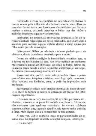 Francisco Cândido Xavier - Libertação - pelo Espírito André Luiz   113




     Dominadas as vias do equilíbrio no cerebelo e envolvidos os
nervos óticos pela influência dos hipnotizadores, seus olhos es-
pantados davam idéia dos fenômenos alucinatórios que lhe aco-
metiam a mente, deixando perceber o baixo teor das visões e
audições interiores a que se via submetida.
     Interrompi, no entanto, as observações acuradas, a fim de ve-
rificar a atitude psicológica do nosso orientador, que se arriscara à
aventura para socorrer aquela senhora doente a quem amava por
filha muito querida ao coração.
     Esforçava-se Gúbio por não trair a imensa piedade que o se-
nhoreava, diante da enferma conduzida para a morte.
     Dentro de minha condição de humanidade, reconheci que, se
a doente me fosse assim tão cara, não teria vacilado um momento.
Movimentaria passes de libertação, ao longo do bulbo, retirar-lhe-
ia aquela carga pesada e inútil de mentes enfermiças e, em segui-
da, lutaria contra os perseguidores, um a um.
     Nosso instrutor, porém, assim não procedeu. Fixou a paisa-
gem aflitiva com inequívoca tristeza, mas, logo após, demorou o
olhar bondoso em Saldanha, como a pedir-lhe impressões mais
profundas.
     Secretamente tocado pelo impulso positivo do nosso dirigen-
te, o chefe da tortura se sentiu na obrigação de prestar-lhe infor-
mações espontâneas.
     – Estamos em serviço mais ativo, há dez dias precisamente –
elucidou, resoluto –. A presa foi colhida em cheio e, felizmente,
não contamos com qualquer resistência. Se vieram colaborar
conosco, saibam que, segundo acredito, não temos maior trabalho
a fazer. Mais alguns dias e a solução não se fará esperar.
     A meu ver, Gúbio conhecia todas as particularidades do as-
sunto, mas, no propósito evidente de captar simpatia, interrogou:
     – E o marido?
 