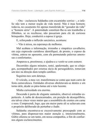 Francisco Cândido Xavier - Libertação - pelo Espírito André Luiz   114




     – Ora – esclareceu Saldanha com escarninho sorriso –, o infe-
liz não tem a menor noção de vida moral. Não é mau homem;
todavia, no casamento foi apenas transferido de “gozador da vida”
a “homem sério”. A paternidade constituir-lhe-ia um trambolho e
filhinhos, se os recebesse, não passariam para ele de curiosos
brinquedos. Hoje, conduzirá a esposa à igreja.
     E, reforçando a inflexão sarcástica, acentuou:
     – Vão à missa, na esperança de melhoras.
     Mal acabara a informação, tristonho e simpático cavalheiro,
em cuja expressão carinhosa identifiquei, de pronto, o esposo da
vítima, entrou no aposento, com ela permutando palavras amoro-
sas e confortantes.
     Amparou-a, prestimoso, e ajudou-a a vestir-se com esmero.
     Decorridos alguns minutos, notei, apalermado, que os cônju-
ges, acompanhados por extensa súcia de perseguidores, tomavam
um táxi na direção dum templo católico.
     Seguimo-nos sem detença.
     O veículo, a meu ver, transformara-se como que num carro de
festa carnavalesca. Entidades diversas aboletavam-se dentro e em
torno dele, desde os pára-lamas até o teto luzente.
     Minha curiosidade era enorme.
     Descendo à porta de elegante santuário, observei estranho es-
petáculo. A turba de desencarnados, em posição de desequilíbrio,
era talvez cinco vezes maior que a assembléia de crentes em carne
e osso. Compreendi, logo, que em maior parte ali se achavam com
o propósito deliberado de perturbar e iludir.
     Saldanha encontrava-se excessivamente preocupado com as
vítimas, para dispensar-nos maior atenção e, intencionalmente,
Gúbio afastou-se um tanto, em nossa companhia, a fim de confiar-
nos alguns esclarecimentos.
 