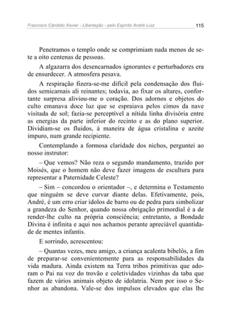 Francisco Cândido Xavier - Libertação - pelo Espírito André Luiz   115




     Penetramos o templo onde se comprimiam nada menos de se-
te a oito centenas de pessoas.
     A algazarra dos desencarnados ignorantes e perturbadores era
de ensurdecer. A atmosfera pesava.
     A respiração fizera-se-me difícil pela condensação dos flui-
dos semicarnais ali reinantes; todavia, ao fixar os altares, confor-
tante surpresa aliviou-me o coração. Dos adornos e objetos do
culto emanava doce luz que se espraiava pelos cimos da nave
visitada de sol; fazia-se perceptível a nítida linha divisória entre
as energias da parte inferior do recinto e as do plano superior.
Dividiam-se os fluidos, à maneira de água cristalina e azeite
impuro, num grande recipiente.
     Contemplando a formosa claridade dos nichos, perguntei ao
nosso instrutor:
     – Que vemos? Não reza o segundo mandamento, trazido por
Moisés, que o homem não deve fazer imagens de escultura para
representar a Paternidade Celeste?
     – Sim – concordou o orientador –, e determina o Testamento
que ninguém se deve curvar diante delas. Efetivamente, pois,
André, é um erro criar ídolos de barro ou de pedra para simbolizar
a grandeza do Senhor, quando nossa obrigação primordial é a de
render-lhe culto na própria consciência; entretanto, a Bondade
Divina é infinita e aqui nos achamos perante apreciável quantida-
de de mentes infantis.
     E sorrindo, acrescentou:
     – Quantas vezes, meu amigo, a criança acalenta bibelôs, a fim
de preparar-se convenientemente para as responsabilidades da
vida madura. Ainda existem na Terra tribos primitivas que ado-
ram o Pai na voz do trovão e coletividades vizinhas da taba que
fazem de vários animais objeto de idolatria. Nem por isso o Se-
nhor as abandona. Vale-se dos impulsos elevados que elas lhe
 
