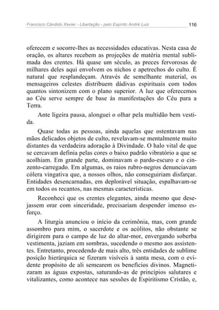 Francisco Cândido Xavier - Libertação - pelo Espírito André Luiz   116




oferecem e socorre-lhes as necessidades educativas. Nesta casa de
oração, os altares recebem as projeções de matéria mental subli-
mada dos crentes. Há quase um século, as preces fervorosas de
milhares deles aqui envolvem os nichos e apetrechos do culto. É
natural que resplandeçam. Através de semelhante material, os
mensageiros celestes distribuem dádivas espirituais com todos
quantos sintonizem com o plano superior. A luz que oferecemos
ao Céu serve sempre de base às manifestações do Céu para a
Terra.
     Ante ligeira pausa, alonguei o olhar pela multidão bem vesti-
da.
     Quase todas as pessoas, ainda aquelas que ostentavam nas
mãos delicados objetos de culto, revelavam-se mentalmente muito
distantes da verdadeira adoração à Divindade. O halo vital de que
se cercavam definia pelas cores o baixo padrão vibratório a que se
acolhiam. Em grande parte, dominavam o pardo-escuro e o cin-
zento-carregado. Em algumas, os raios rubro-negros denunciavam
cólera vingativa que, a nossos olhos, não conseguiriam disfarçar.
Entidades desencarnadas, em deplorável situação, espalhavam-se
em todos os recantos, nas mesmas características.
     Reconheci que os crentes elegantes, ainda mesmo que dese-
jassem orar com sinceridade, precisariam despender imenso es-
forço.
     A liturgia anunciou o início da cerimônia, mas, com grande
assombro para mim, o sacerdote e os acólitos, não obstante se
dirigirem para o campo de luz do altar-mor, envergando soberba
vestimenta, jaziam em sombras, sucedendo o mesmo aos assisten-
tes. Entretanto, procedendo de mais alto, três entidades de sublime
posição hierárquica se fizeram visíveis à santa mesa, com o evi-
dente propósito de ali semearem os benefícios divinos. Magneti-
zaram as águas expostas, saturando-as de princípios salutares e
vitalizantes, como acontece nas sessões de Espiritismo Cristão, e,
 